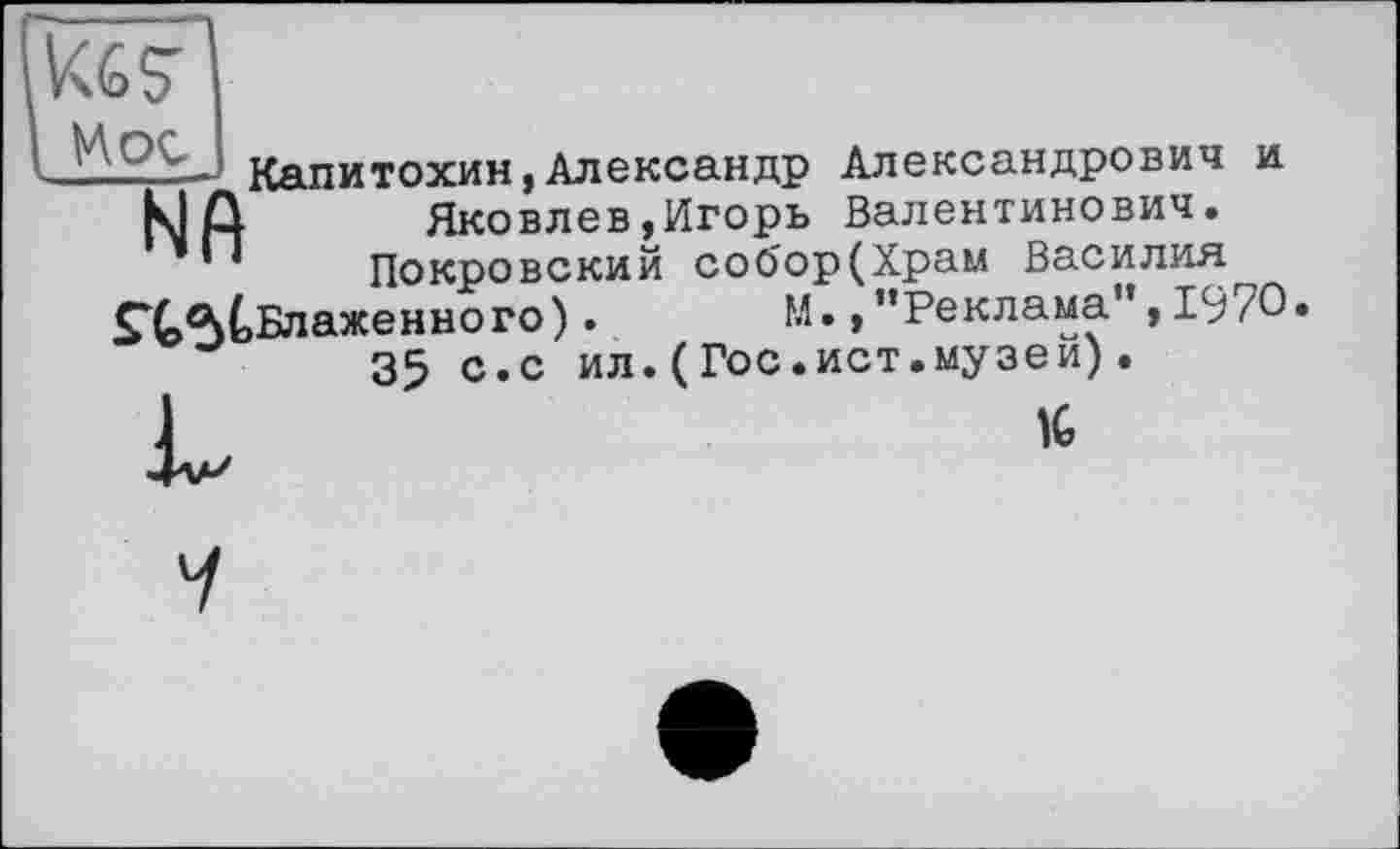 ﻿Цос
__ Капитохин,Александр Александрович и
К1Д Яковлев,Игорь Валентинович.
’	Покровский соО'ор(Храм Василия
• М. »’’Реклама”, 1970
35 с.с ил.(Гос.ист.музеи).
J	1C